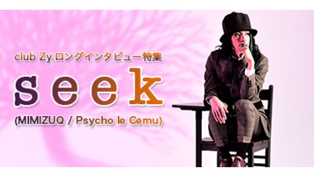 club Zy.ロングインタビュー　seek(MIMIZUQ / Psycho le Cemu)ロングインタビュー 第4回(全4回)　seek「最近も、星子さんと話していた中で、ワクワクするような企画が生まれた。」