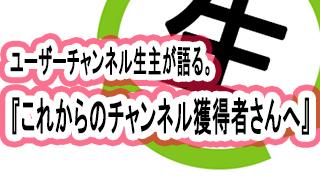 ユーザーチャンネル生主が語る。『これからのチャンネル獲得者さんへ』