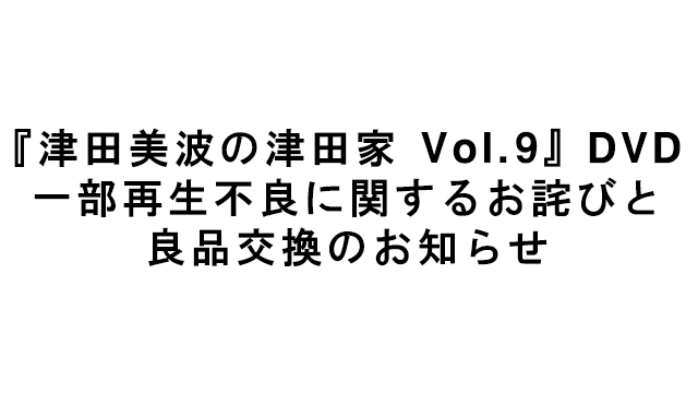 【お知らせ】『津田美波の津田家 Vol.9』DVD 一部再生不良に関するお詫びと良品交換のお知らせ