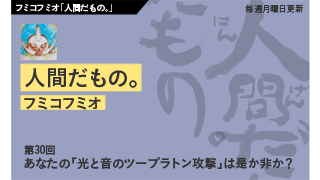 【フミコフミオ「人間だもの。」】　第30回　あなたの「光と音のツープラトン攻撃」は是か非か？