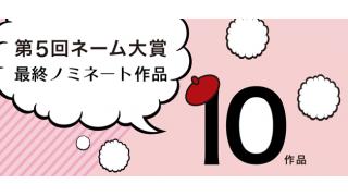 第５回ネーム大賞最終審査10作品！只今最終審査読者投票中！！！