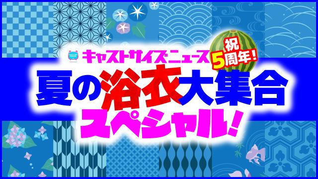6月19日（水）21時～放送『キャストサイズニュース祝５周年！夏の浴衣大集合スペシャル！』（第109回）・タイムテーブル発表！