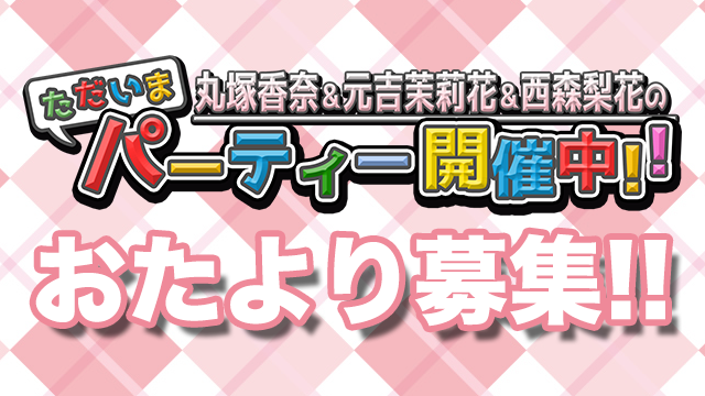 【お便り募集中】丸塚香奈＆元吉茉莉花＆西森梨花のただいまパーティー開催中!!