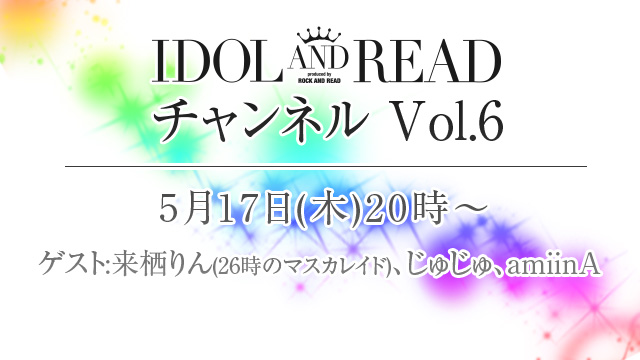 5月17日(木)20時より「IDOL AND READチャンネル vol.6」放送決定！ゲストは来栖りん(26時のマスカレイド)、じゅじゅ、amiinAが出演！