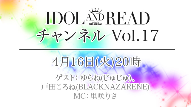 4月16日(火)20時より「IDOL AND READチャンネル vol.17」放送決定！ゲスト：ゆらね(じゅじゅ) / 戸田ころね(BLACKNAZARENE) / MC：里咲りさ