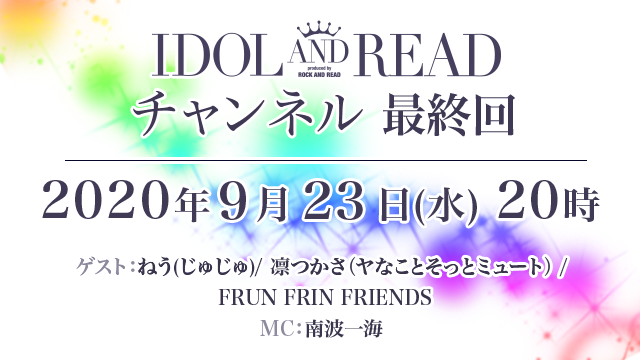 【最終回】9月23日(月)20時より「IDOL AND READチャンネル 最終回」放送決定！ゲスト：じゅじゅ / ヤなことそっとミュート / FRUN FRIN FRIENDS / MC：南波一海