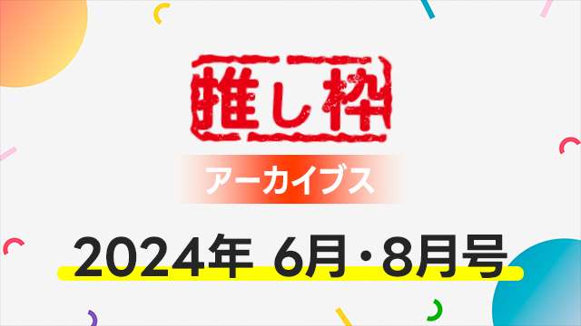 推し枠アーカイブス 2024年6月・8月号 supported by SmileS