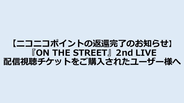 【ニコニコポイントの返還完了のお知らせ】『ON THE STREET』2nd LIVE配信視聴チケットをご購入されたユーザー様へ