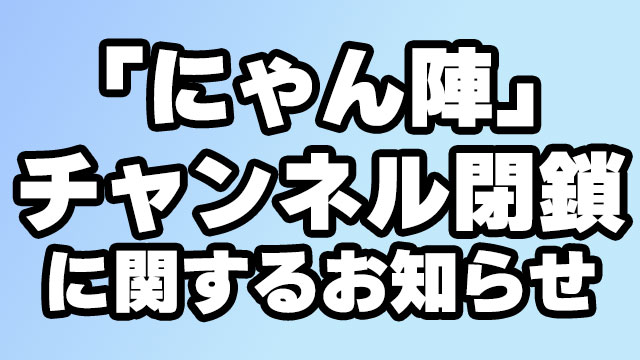 『にゃんと陣の生放送やっちゃいます！』チャンネル閉鎖に関するお知らせ