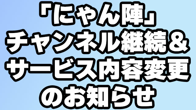 『にゃんと陣の生放送やっちゃいます！』チャンネル継続＆サービス内容変更のお知らせ