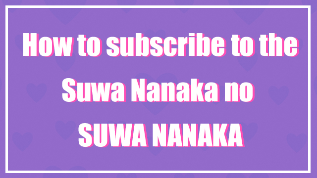 ♡How to Subscribe to the Suwa Nanaka no SUWA NANAKA(諏訪ななかの諏訪七課)♡