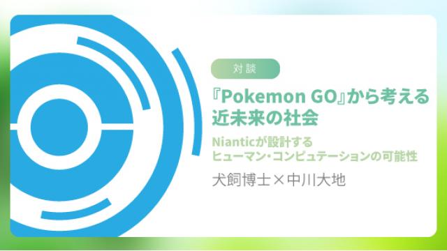 【対談】犬飼博士×中川大地『Pokemon GO』から考える近未来の社会――Nianticが設計するヒューマン・コンピュテーションの可能性 ☆ ほぼ日刊惑星開発委員会 vol.674 ☆