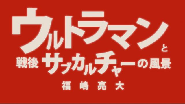 福嶋亮大『ウルトラマンと戦後サブカルチャーの風景』第五章　サブカルチャーにとって戦争とは何か　２　敵を生成するサブカルチャー（１）【毎月配信】