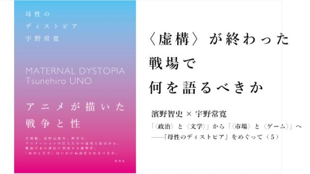 〈虚構〉が終わった戦場で何を語るべきか　濱野智史×宇野常寛「〈政治〉と〈文学〉」から「〈市場〉と〈ゲーム〉」へ——『母性のディストピア』をめぐって（５）
