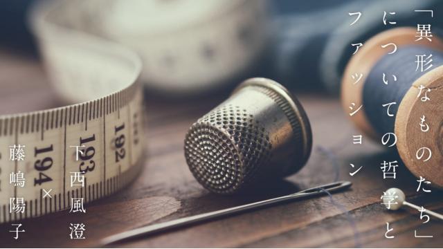 「異形なものたち」についての哲学とファッション｜下西風澄×藤嶋陽子