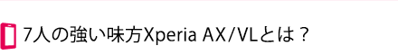 7人の強い味方Xperia AX/VLとは？