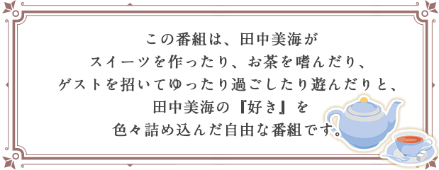 この番組は、田中美海が スイーツを作ったり、お茶を嗜んだり、 ゲストを招いてゆったり過ごしたり遊んだりと、 田中美海の『好き』を 色々詰め込んだ自由な番組です。