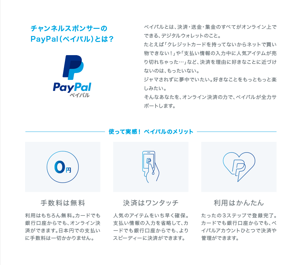 チャンネルスポンサーのPayPal(ペイパル)とは? ペイパルとは、決済・送金・集金のすべてがオンライン上でできる、デジタルウォレットのこと。 たとえば「クレジットカードを持ってないからネットで買い物できない!」や「支払い情報の入力中に人気アイテムが売り切れちゃった…」など、決済を理由に好きなことに近づけないのは、もったいない。 ジャマされずに夢中でいたい。好きなことをもっともっと楽しみたい。 そんなあなたを、オンライン決済の力で、ペイパルが全力サポートします。 使って実感! ペイパルのメリット 手数料は無料 利用はもちろん無料。カードでも銀行口座からでも、オンライン決済ができます。日本円での支払いに手数料は一切かかりません。 決済はワンタッチ 人気のアイテムをいち早く確保。支払い情報の入力を省略して、カードでも銀行口座からでも、よりスピーディーに決済ができます。 利用はかんたん たったの3ステップで登録完了。カードでも銀行口座からでも、ペイパルアカウントひとつで決済や管理ができます。