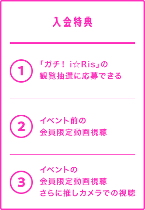 入会特典
1. 「ガチ! i☆Ris」の観覧抽選に応募できる
2. イベント前の会員限定動画視聴
3. イベントの会員限定動画視聴さらに推しカメラでの視聴